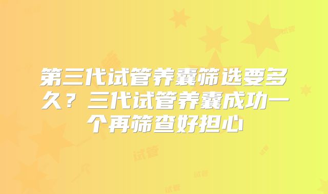 第三代试管养囊筛选要多久?三代试管养囊成功一个再筛查好担心