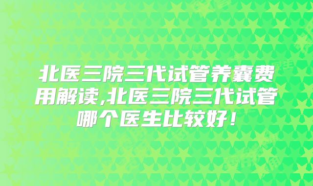 北医三院三代试管养囊费用解读,北医三院三代试管哪个医生比较好！