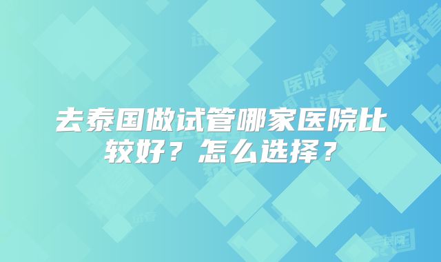 去泰国做试管哪家医院比较好？怎么选择？