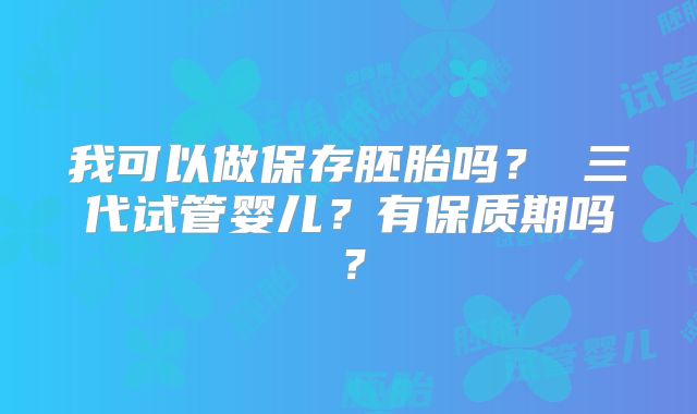 我可以做保存胚胎吗？ 三代试管婴儿？有保质期吗？