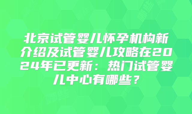 北京试管婴儿怀孕机构新介绍及试管婴儿攻略在2024年已更新：热门试管婴儿中心有哪些？
