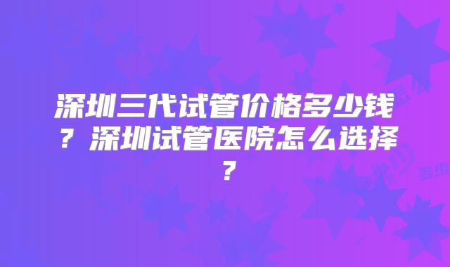 深圳三代试管价格多少钱？深圳试管医院怎么选择？