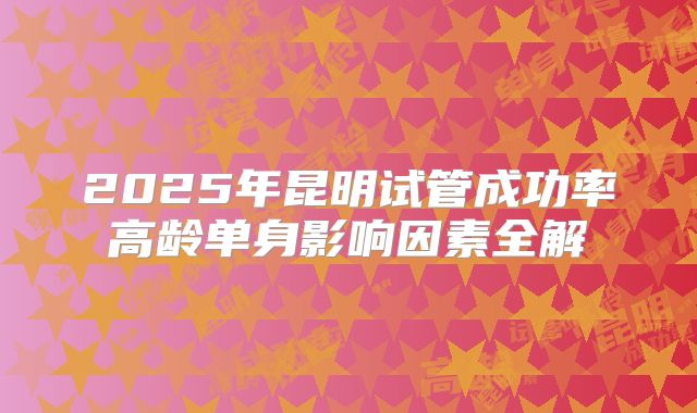2025年昆明试管成功率高龄单身影响因素全解