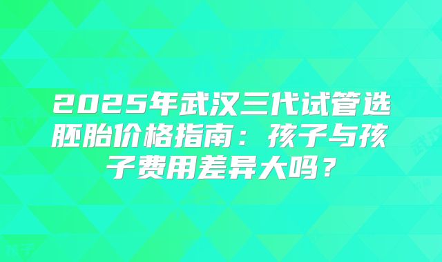 2025年武汉三代试管选胚胎价格指南：孩子与孩子费用差异大吗？
