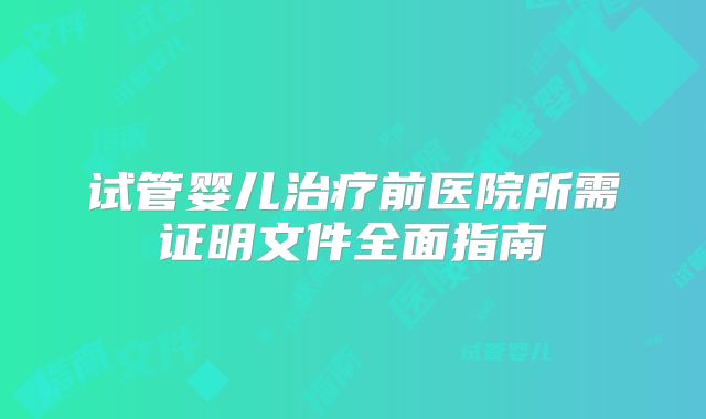 试管婴儿治疗前医院所需证明文件全面指南
