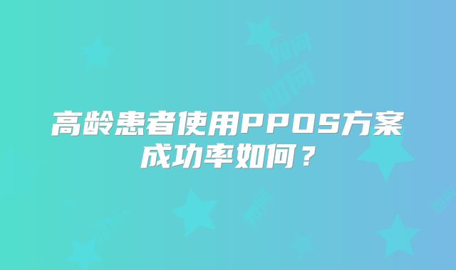 高龄患者使用PPOS方案成功率如何？