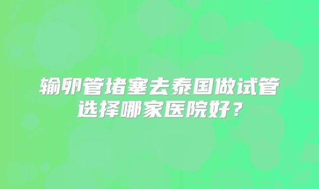 输卵管堵塞去泰国做试管选择哪家医院好？