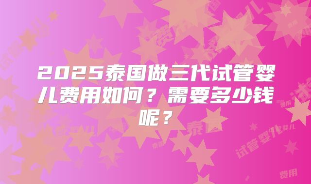 2025泰国做三代试管婴儿费用如何?需要多少钱呢?