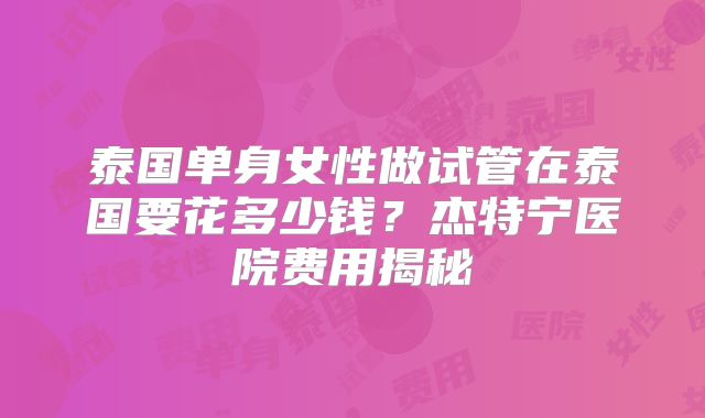 泰国单身女性做试管在泰国要花多少钱？杰特宁医院费用揭秘