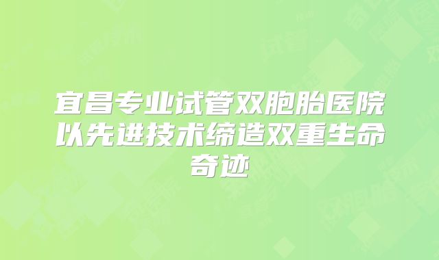 宜昌专业试管双胞胎医院以先进技术缔造双重生命奇迹