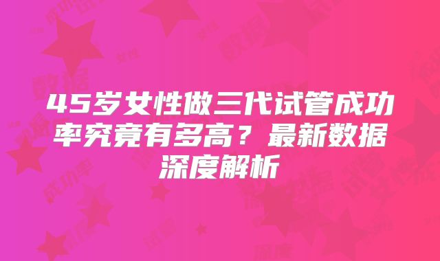 45岁女性做三代试管成功率究竟有多高？最新数据深度解析