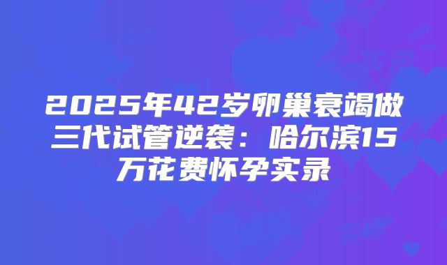 2025年42岁卵巢衰竭做三代试管逆袭：哈尔滨15万花费怀孕实录