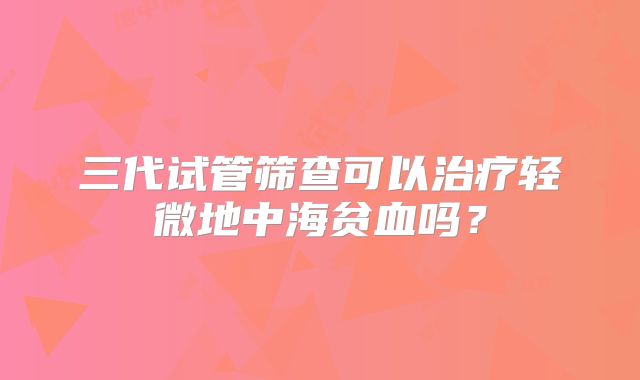 三代试管筛查可以治疗轻微地中海贫血吗？