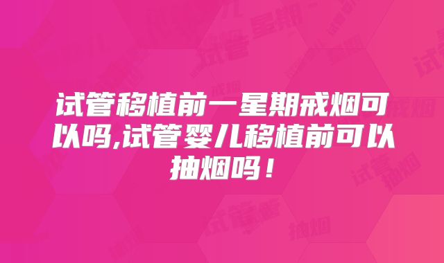 试管移植前一星期戒烟可以吗,试管婴儿移植前可以抽烟吗!