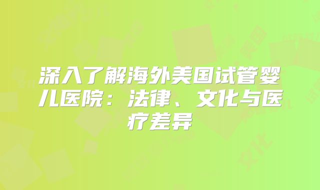 深入了解海外美国试管婴儿医院：法律、文化与医疗差异