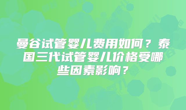 曼谷试管婴儿费用如何?泰国三代试管婴儿价格受哪些因素影响?