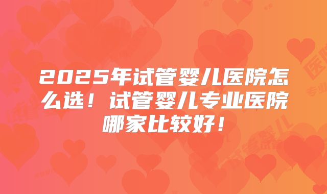 2025年试管婴儿医院怎么选!试管婴儿专业医院哪家比较好!