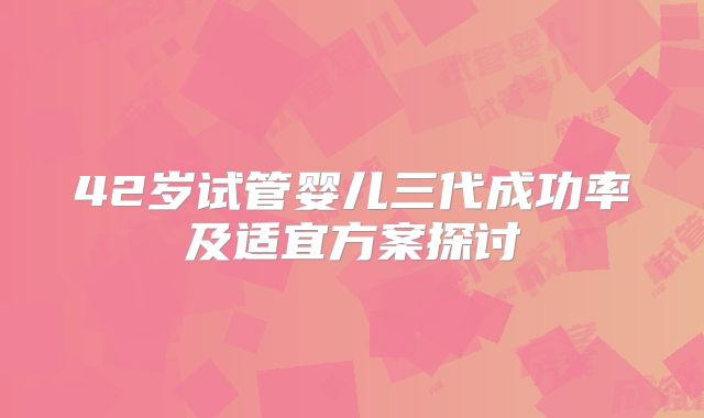 42岁试管婴儿三代成功率及适宜方案探讨