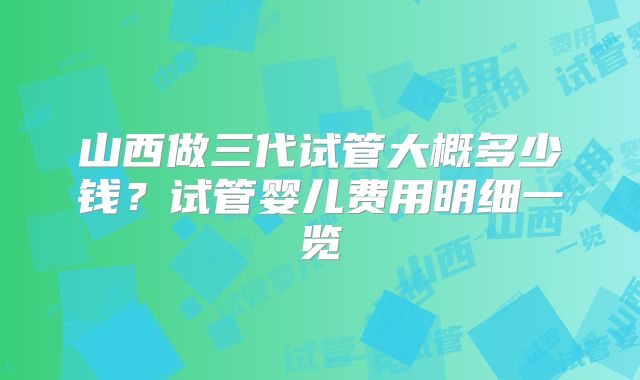 山西做三代试管大概多少钱？试管婴儿费用明细一览