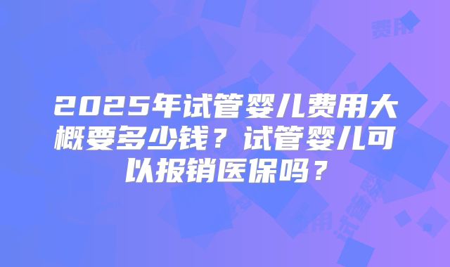 2025年试管婴儿费用大概要多少钱？试管婴儿可以报销医保吗？