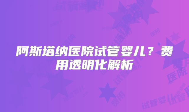 阿斯塔纳医院试管婴儿？费用透明化解析