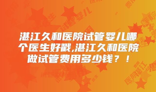 湛江久和医院试管婴儿哪个医生好戳,湛江久和医院做试管费用多少钱？！