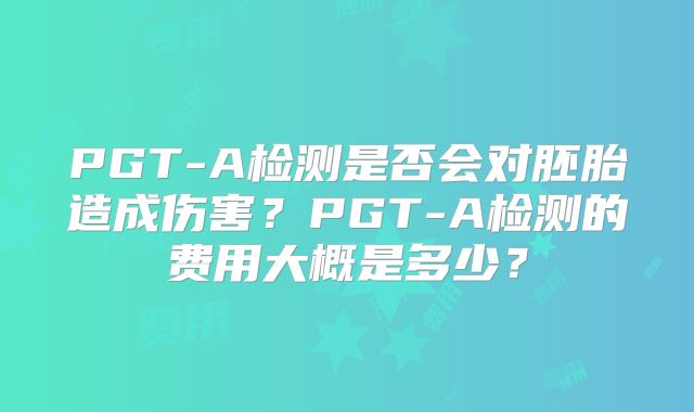 PGT-A检测是否会对胚胎造成伤害？PGT-A检测的费用大概是多少？