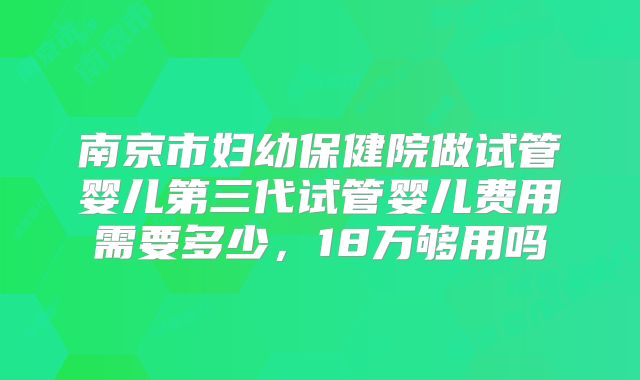 南京市妇幼保健院做试管婴儿第三代试管婴儿费用需要多少，18万够用吗