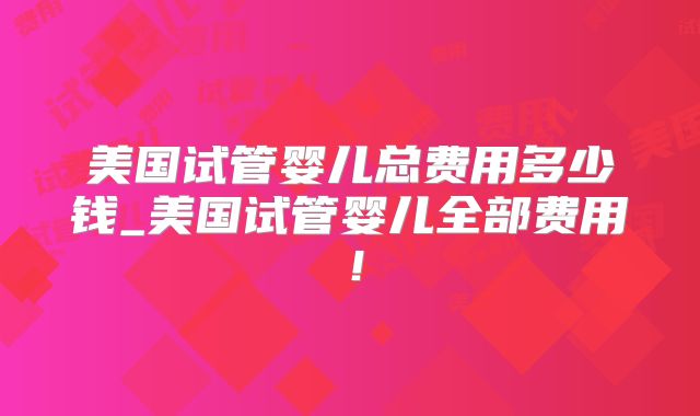 美国试管婴儿总费用多少钱_美国试管婴儿全部费用！