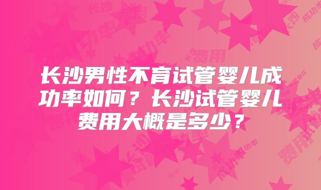 长沙男性不育试管婴儿成功率如何？长沙试管婴儿费用大概是多少？
