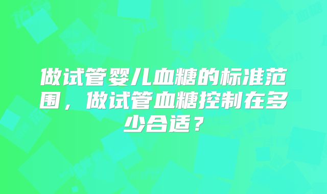 做试管婴儿血糖的标准范围，做试管血糖控制在多少合适？