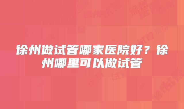 徐州做试管哪家医院好？徐州哪里可以做试管