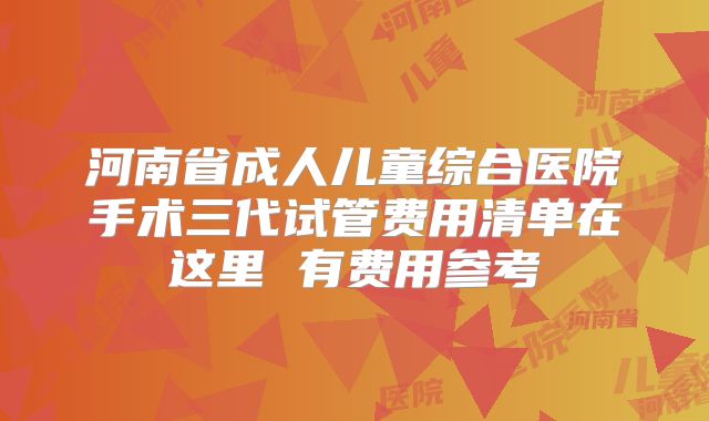 河南省成人儿童综合医院手术三代试管费用清单在这里 有费用参考