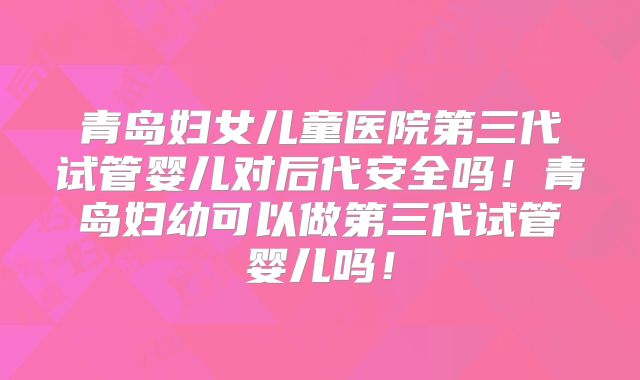 青岛妇女儿童医院第三代试管婴儿对后代安全吗！青岛妇幼可以做第三代试管婴儿吗！