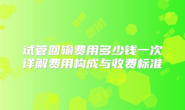 试管回输费用多少钱一次详解费用构成与收费标准