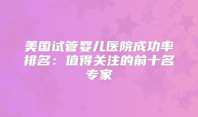美国试管婴儿医院成功率排名：值得关注的前十名专家