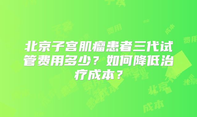 北京子宫肌瘤患者三代试管费用多少？如何降低治疗成本？