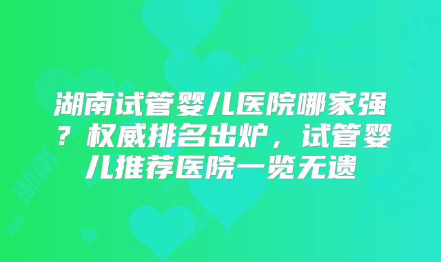 湖南试管婴儿医院哪家强？权威排名出炉，试管婴儿推荐医院一览无遗