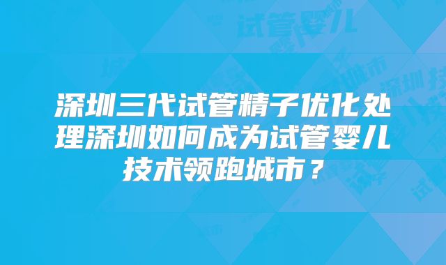 深圳三代试管精子优化处理深圳如何成为试管婴儿技术领跑城市？