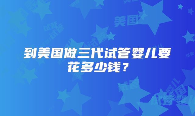 到美国做三代试管婴儿要花多少钱?