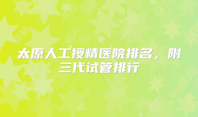 太原人工授精医院排名,附三代试管排行