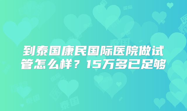 到泰国康民国际医院做试管怎么样？15万多已足够