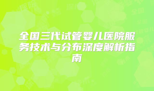 全国三代试管婴儿医院服务技术与分布深度解析指南