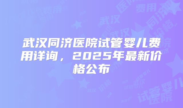 武汉同济医院试管婴儿费用详询，2025年最新价格公布