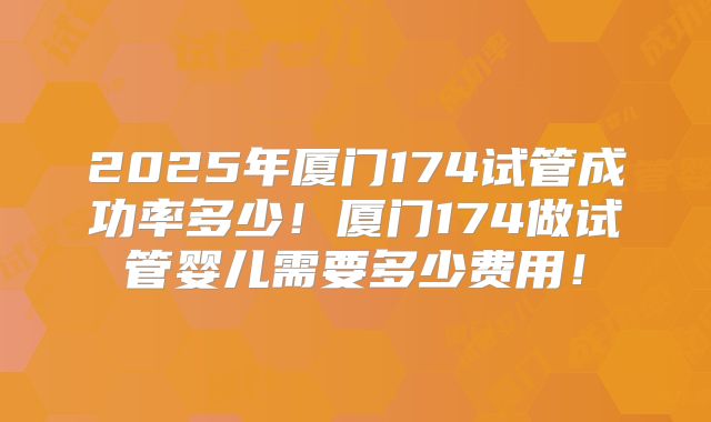 2025年厦门174试管成功率多少!厦门174做试管婴儿需要多少费用!
