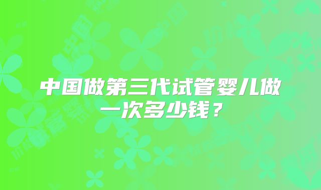 中国做第三代试管婴儿做一次多少钱?