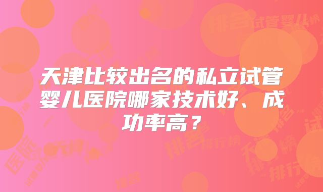 天津比较出名的私立试管婴儿医院哪家技术好、成功率高？