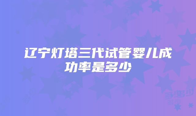 辽宁灯塔三代试管婴儿成功率是多少