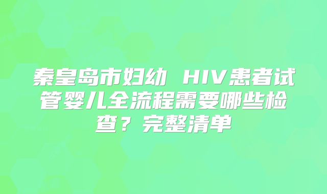秦皇岛市妇幼 HIV患者试管婴儿全流程需要哪些检查?完整清单