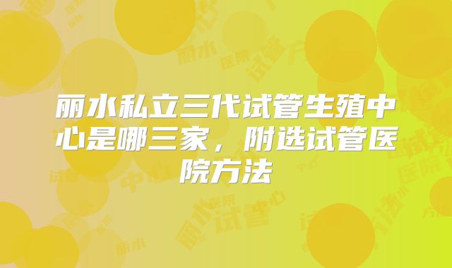 丽水私立三代试管生殖中心是哪三家，附选试管医院方法